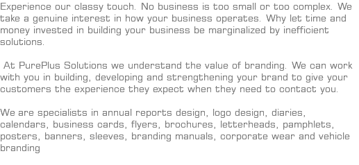 Experience our classy touch. No business is too small or too complex. We take a genuine interest in how your business operates. Why let time and money invested in building your business be marginalized by inefficient solutions. At PurePlus Solutions we understand the value of branding. We can work with you in building, developing and strengthening your brand to give your customers the experience they expect when they need to contact you. We are specialists in annual reports design, logo design, diaries, calendars, business cards, flyers, brochures, letterheads, pamphlets, posters, banners, sleeves, branding manuals, corporate wear and vehicle branding 